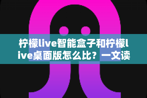 柠檬live智能盒子和柠檬live桌面版怎么比？一文读懂两款直播工具的全方位差异与选购指南