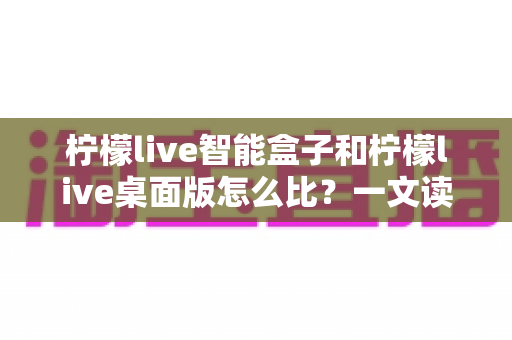 柠檬live智能盒子和柠檬live桌面版怎么比？一文读懂两款直播工具的全方位差异与选购指南