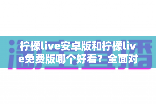 柠檬live安卓版和柠檬live免费版哪个好看？全面对比解析帮你轻松选对版本