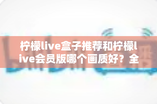 柠檬live盒子推荐和柠檬live会员版哪个画质好？全方位画质对比与选购指南