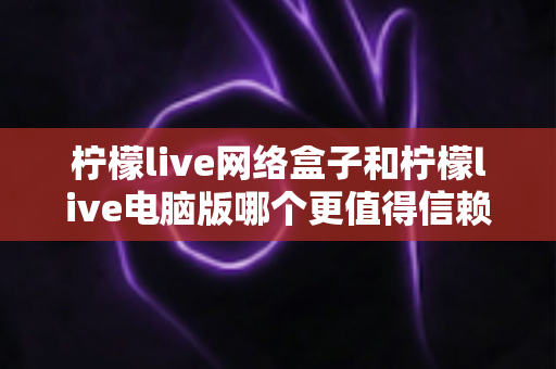 柠檬live网络盒子和柠檬live电脑版哪个更值得信赖?深度对比测评与安全使用全指南 柠檬live网络盒子和柠檬live电脑版哪个更值得信赖?深度对比测评与安全使用全指南