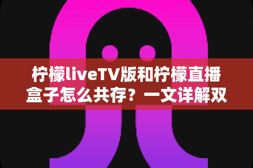 柠檬liveTV版和柠檬直播盒子怎么共存?一文详解双版本安装与使用全攻略 柠檬liveTV版和柠檬直播盒子怎么共存?一文详解双版本安装与使用全攻略
