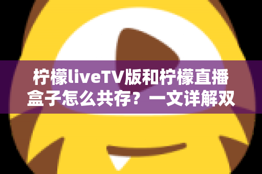柠檬liveTV版和柠檬直播盒子怎么共存?一文详解双版本安装与使用全攻略 柠檬liveTV版和柠檬直播盒子怎么共存?一文详解双版本安装与使用全攻略