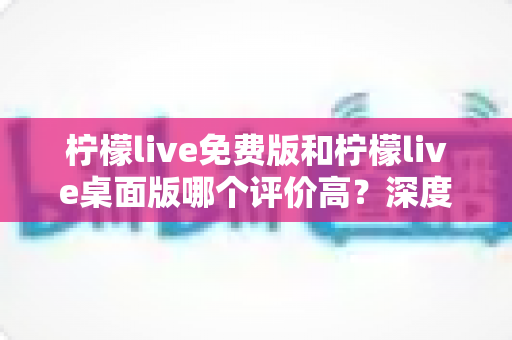 柠檬live免费版和柠檬live桌面版哪个评价高？深度对比解析帮你选对版本