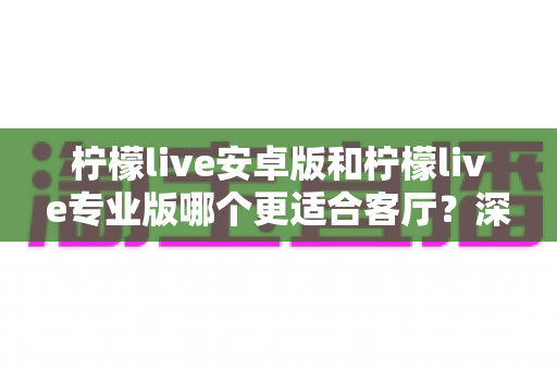 柠檬live安卓版和柠檬live专业版哪个更适合客厅?深度解析助你选出最佳大屏伴侣 柠檬live安卓版和柠檬live专业版哪个更适合客厅?深度解析助你选出最佳大屏伴侣