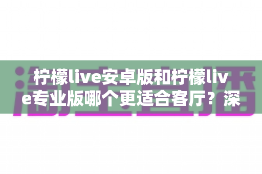 柠檬live安卓版和柠檬live专业版哪个更适合客厅?深度解析助你选出最佳大屏伴侣 柠檬live安卓版和柠檬live专业版哪个更适合客厅?深度解析助你选出最佳大屏伴侣