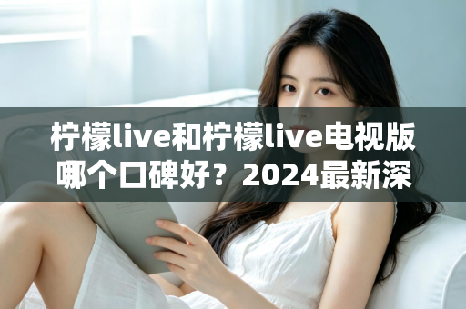 柠檬live和柠檬live电视版哪个口碑好？2024最新深度对比评测，看完不再纠结！