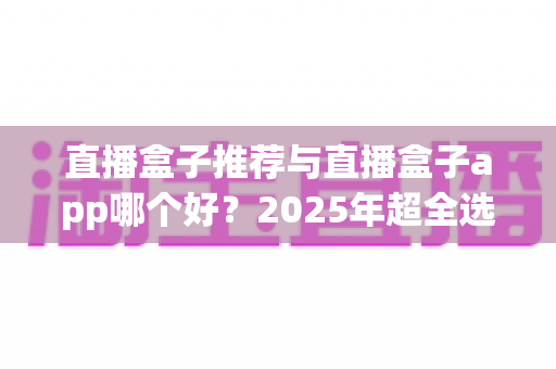 直播盒子推荐与直播盒子app哪个好？2025年超全选购指南，一文帮你彻底搞懂！