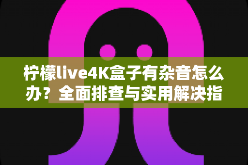 柠檬live4K盒子有杂音怎么办？全面排查与实用解决指南，让你的观影体验恢复纯净音质