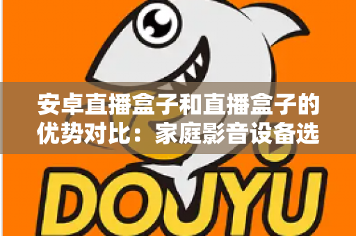 安卓直播盒子和直播盒子的优势对比：家庭影音设备选购全攻略