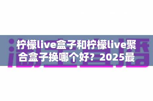 柠檬live盒子和柠檬live聚合盒子换哪个好?2025最全对比选购指南,看完不再纠结 柠檬live盒子和柠檬live聚合盒子换哪个好?2025最全对比选购指南,看完不再纠结