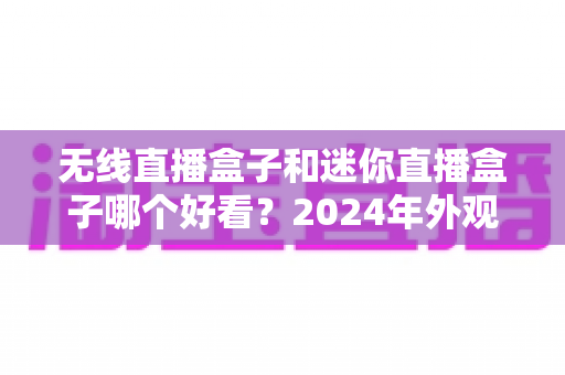 无线直播盒子和迷你直播盒子哪个好看?2024年外观设计与选购全方位对比指南 无线直播盒子和迷你直播盒子哪个好看?2024年外观设计与选购全方位对比指南