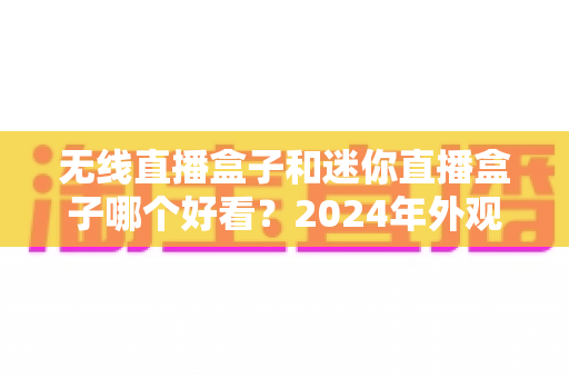 无线直播盒子和迷你直播盒子哪个好看？2024年外观设计与选购全方位对比指南