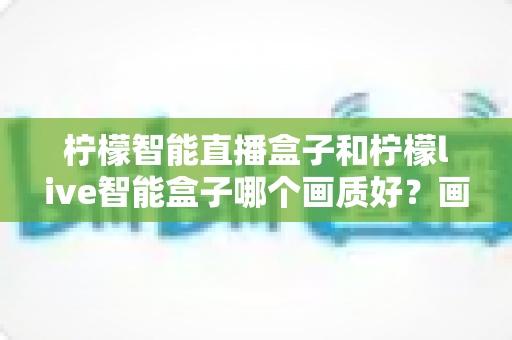 柠檬智能直播盒子和柠檬live智能盒子哪个画质好?画质深度对比测评与选购全指南 柠檬智能直播盒子和柠檬live智能盒子哪个画质好?画质深度对比测评与选购全指南