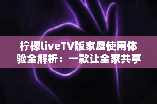 柠檬liveTV版家庭使用体验全解析：一款让全家共享的客厅观影神器深度测评