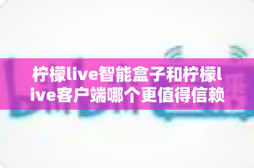 柠檬live智能盒子和柠檬live客户端哪个更值得信赖？全面对比解析助你安心选购