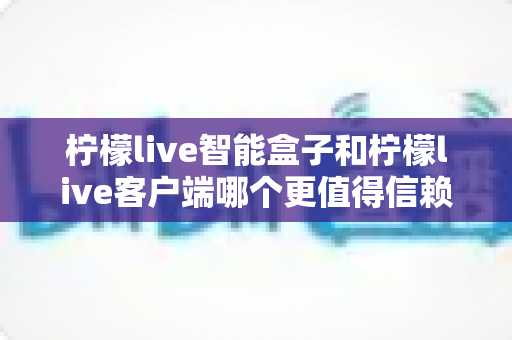 柠檬live智能盒子和柠檬live客户端哪个更值得信赖？全面对比解析助你安心选购