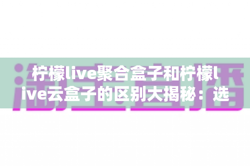 柠檬live聚合盒子和柠檬live云盒子的区别大揭秘：选购前必须了解的功能与体验对比指南