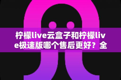 柠檬live云盒子和柠檬live极速版哪个售后更好?全面对比解析帮你选对不踩坑 柠檬live云盒子和柠檬live极速版哪个售后更好?全面对比解析帮你选对不踩坑
