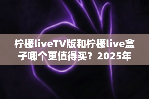 柠檬liveTV版和柠檬live盒子哪个更值得买？2025年超全对比测评，看完这篇不再纠结！