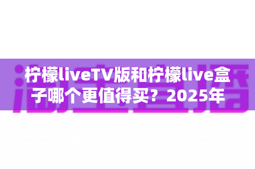 柠檬liveTV版和柠檬live盒子哪个更值得买？2025年超全对比测评，看完这篇不再纠结！