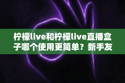 柠檬live和柠檬live直播盒子哪个使用更简单?新手友好度全方位深度测评与选购指南 柠檬live和柠檬live直播盒子哪个使用更简单?新手友好度全方位深度测评与选购指南