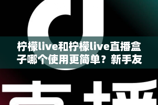 柠檬live和柠檬live直播盒子哪个使用更简单?新手友好度全方位深度测评与选购指南 柠檬live和柠檬live直播盒子哪个使用更简单?新手友好度全方位深度测评与选购指南