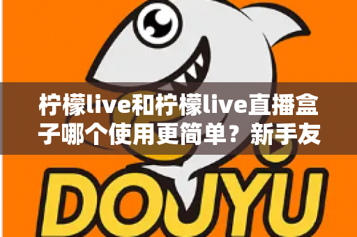 柠檬live和柠檬live直播盒子哪个使用更简单?新手友好度全方位深度测评与选购指南 柠檬live和柠檬live直播盒子哪个使用更简单?新手友好度全方位深度测评与选购指南
