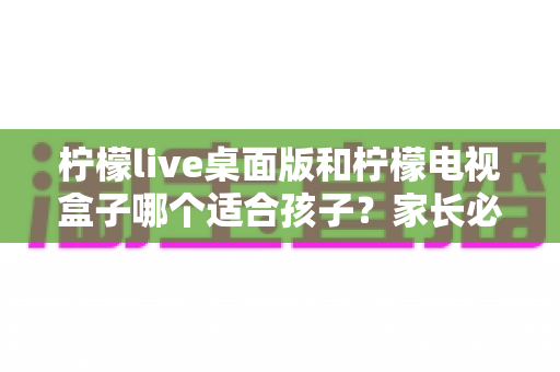 柠檬live桌面版和柠檬电视盒子哪个适合孩子？家长必读的全方位对比与选购指南
