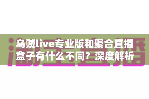 乌贼live专业版和聚合直播盒子有什么不同？深度解析两大直播工具核心差异，帮你选对不选贵