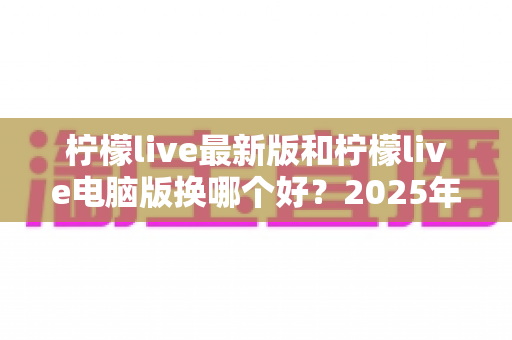 柠檬live最新版和柠檬live电脑版换哪个好？2025年最全对比评测与选择指南