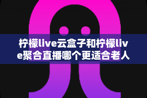 柠檬live云盒子和柠檬live聚合直播哪个更适合老人用？一份写给子女的贴心选购指南