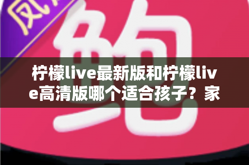 柠檬live最新版和柠檬live高清版哪个适合孩子?家长必读的版本选择与安全使用全指南 柠檬live最新版和柠檬live高清版哪个适合孩子?家长必读的版本选择与安全使用全指南