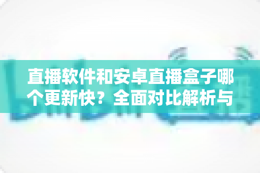 直播软件和安卓直播盒子哪个更新快?全面对比解析与选购指南 直播软件和安卓直播盒子哪个更新快?全面对比解析与选购指南
