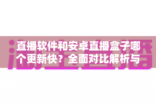 直播软件和安卓直播盒子哪个更新快?全面对比解析与选购指南 直播软件和安卓直播盒子哪个更新快?全面对比解析与选购指南