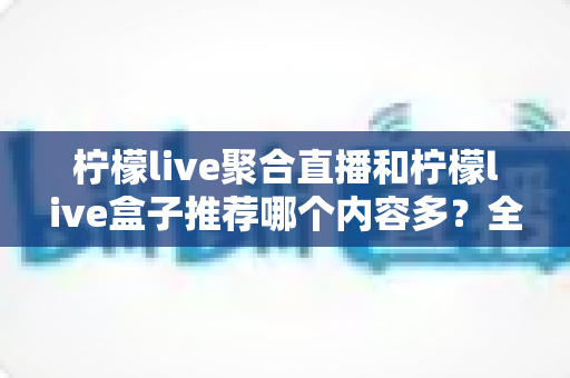 柠檬live聚合直播和柠檬live盒子推荐哪个内容多？全方位深度对比与选择指南
