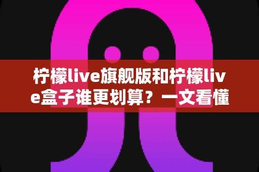 柠檬live旗舰版和柠檬live盒子谁更划算？一文看懂核心差异，选对不花冤枉钱