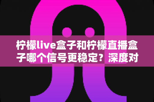 柠檬live盒子和柠檬直播盒子哪个信号更稳定？深度对比分析与实用优化指南