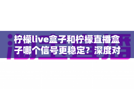 柠檬live盒子和柠檬直播盒子哪个信号更稳定？深度对比分析与实用优化指南