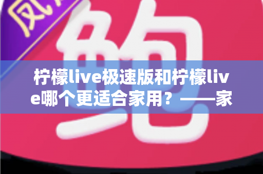 柠檬live极速版和柠檬live哪个更适合家用?——家庭用户全方位对比评测与实用选择指南 柠檬live极速版和柠檬live哪个更适合家用?——家庭用户全方位对比评测与实用选择指南