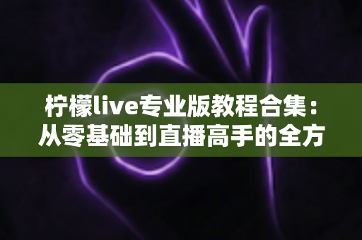 柠檬live专业版教程合集：从零基础到直播高手的全方位进阶指南