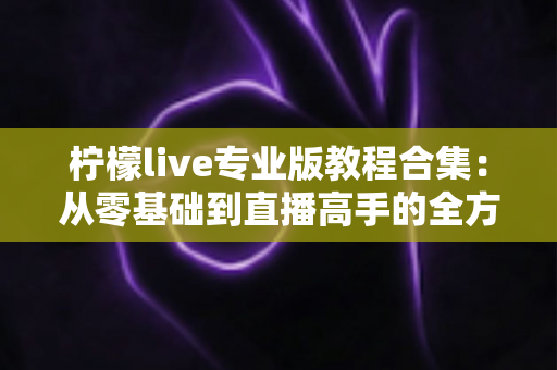 柠檬live专业版教程合集：从零基础到直播高手的全方位进阶指南
