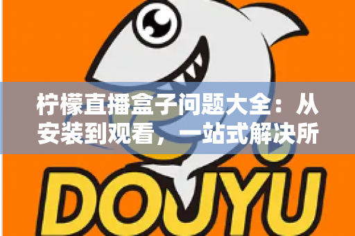 柠檬直播盒子问题大全：从安装到观看，一站式解决所有常见故障与使用疑问的实用指南