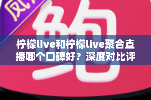 柠檬live和柠檬live聚合直播哪个口碑好？深度对比评测帮你选对平台