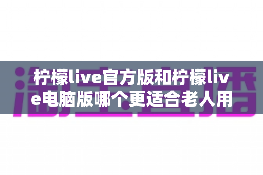 柠檬live官方版和柠檬live电脑版哪个更适合老人用？超全对比指南帮长辈轻松选对版本