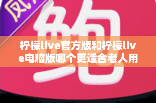 柠檬live官方版和柠檬live电脑版哪个更适合老人用？超全对比指南帮长辈轻松选对版本