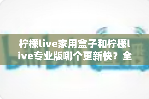 柠檬live家用盒子和柠檬live专业版哪个更新快？全面对比解析更新频率与选购指南