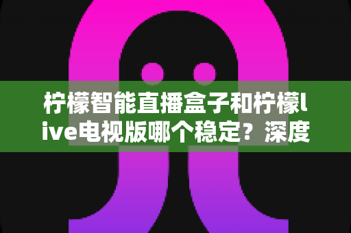 柠檬智能直播盒子和柠檬live电视版哪个稳定？深度对比解析与选购避坑指南