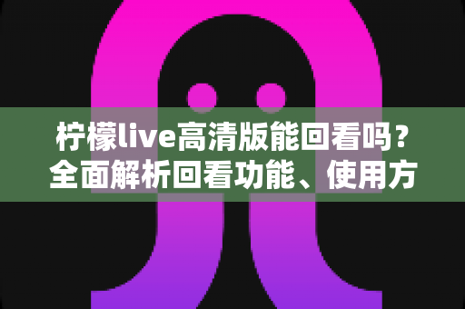 柠檬live高清版能回看吗？全面解析回看功能、使用方法与常见问题