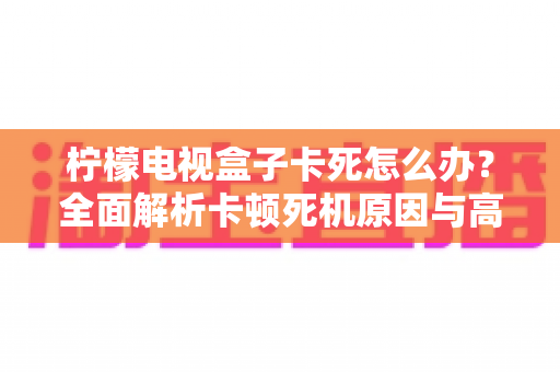 柠檬电视盒子卡死怎么办？全面解析卡顿死机原因与高效解决方法